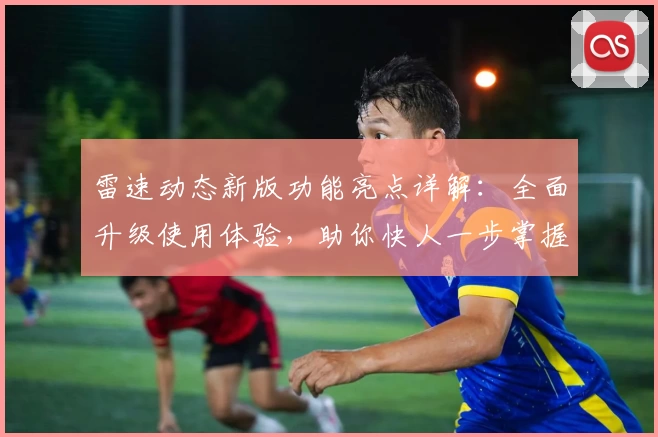 雷速动态新版功能亮点详解：全面升级使用体验，助你快人一步掌握实时动态