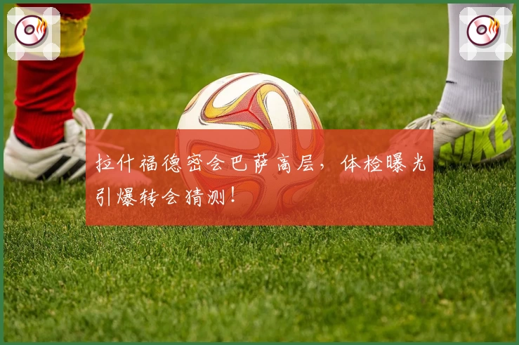 拉什福德密会巴萨高层，体检曝光引爆转会猜测！