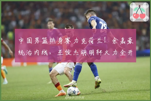 中国男篮热身赛力克荷兰！余嘉豪统治内线，王俊杰胡明轩火力全开