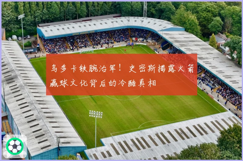 乌多卡铁腕治军！史密斯揭露火箭赢球文化背后的冷酷真相