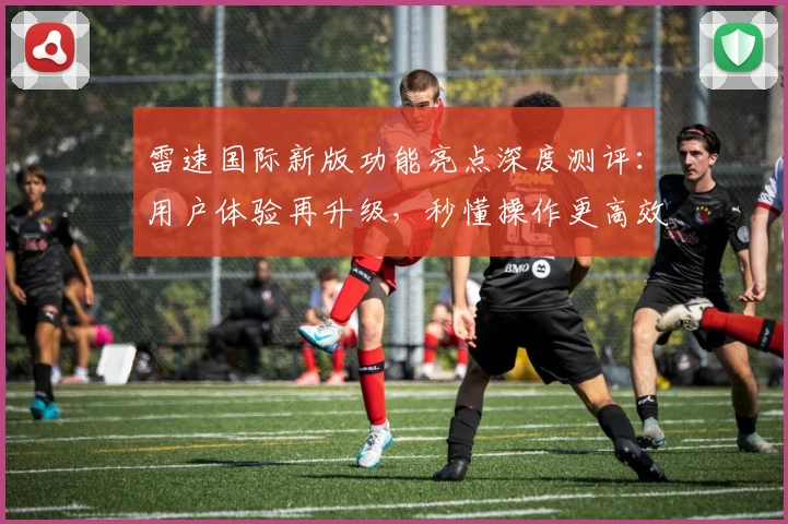 雷速国际新版功能亮点深度测评:用户体验再升级,秒懂操作更高效