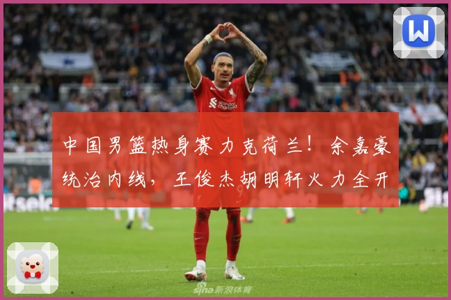中国男篮热身赛力克荷兰！余嘉豪统治内线，王俊杰胡明轩火力全开