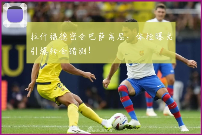 拉什福德密会巴萨高层，体检曝光引爆转会猜测！