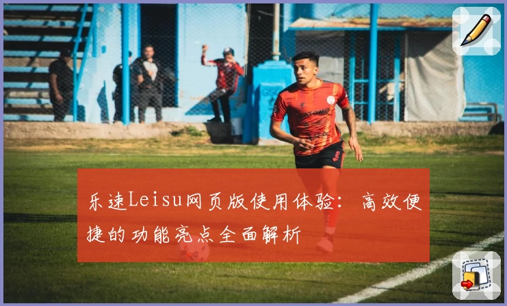 乐速Leisu网页版使用体验：高效便捷的功能亮点全面解析