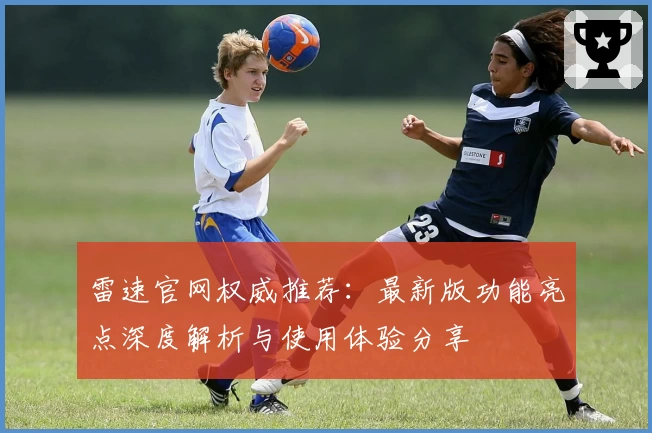 雷速官网权威推荐:最新版功能亮点深度解析与使用体验分享